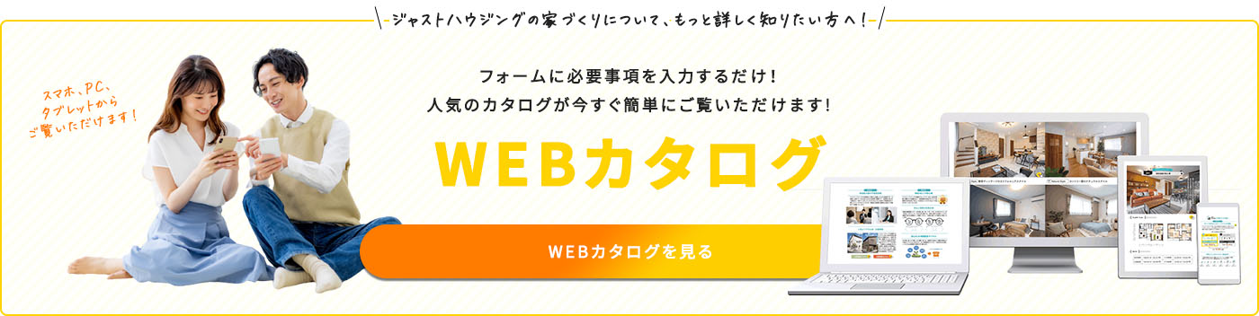 ジャストハウジングの家づくりについて、もっと詳しく知りたい方へ！　フォームに必要項目を入力するだけ！人気のウェブカタログが今すぐ簡単にご覧いただけます！　WEBカタログ