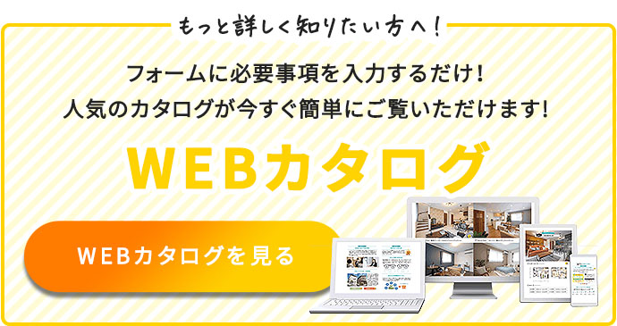 ジャストハウジングの家づくりについて、もっと詳しく知りたい方へ！　フォームに必要項目を入力するだけ！人気のウェブカタログが今すぐ簡単にご覧いただけます！　WEBカタログ
