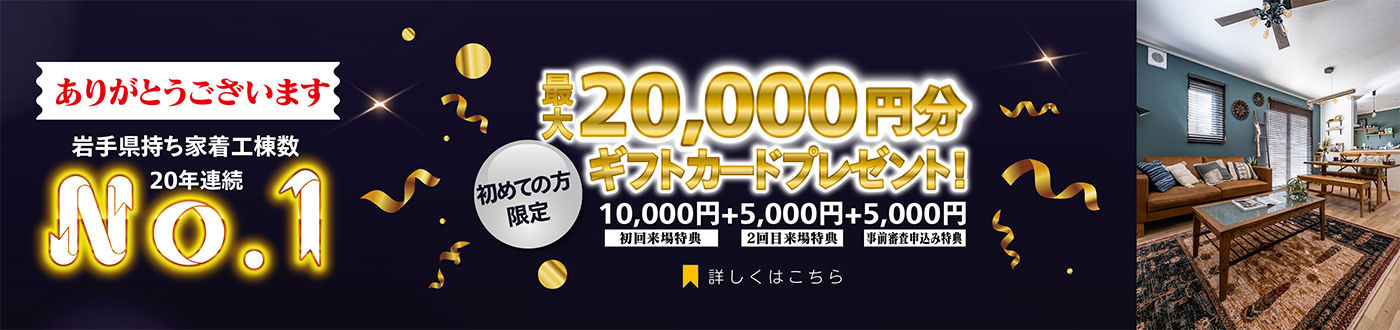 岩手県持ち着工棟数20年連続No.1 初めての方限定 来場予約キャンペーン 最大20,000円分ギフトカードプレゼント