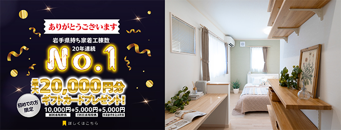 岩手県持ち着工棟数20年連続No.1 初めての方限定 来場予約キャンペーン 最大20,000円分ギフトカードプレゼント