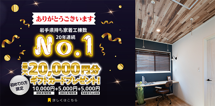 岩手県持ち着工棟数20年連続No.1 初めての方限定 来場予約キャンペーン 最大20,000円分ギフトカードプレゼント