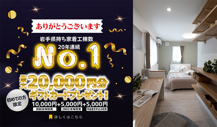 岩手県持ち着工棟数20年連続No.1 初めての方限定 来場予約キャンペーン 最大20,000円分ギフトカードプレゼント
