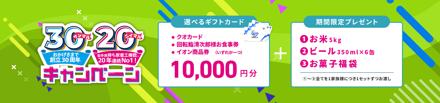 おかげさまで創立30周年、岩手県持ち着工棟数20年連続No.1 来場予約キャンペーン 10,000円分選べるギフトカード＋期間限定プレゼント（お米、ビール、お菓子福袋）