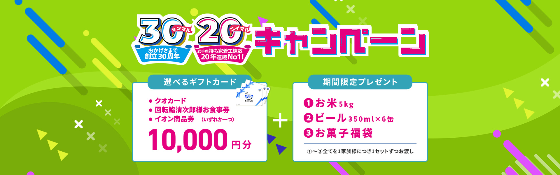 おかげさまで創立30周年、岩手県持ち着工棟数20年連続No.1 来場予約キャンペーン 10,000円分選べるギフトカード＋期間限定プレゼント（お米、ビール、お菓子福袋）