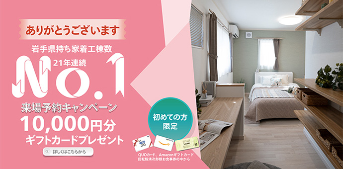 岩手県持ち着工棟数21年連続No.1 初めての方限定 来場予約キャンペーン 最大10,000円分ギフトカードプレゼント