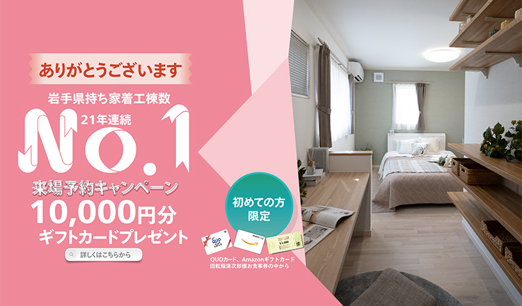 岩手県持ち着工棟数21年連続No.1 初めての方限定 来場予約キャンペーン 最大10,000円分ギフトカードプレゼント